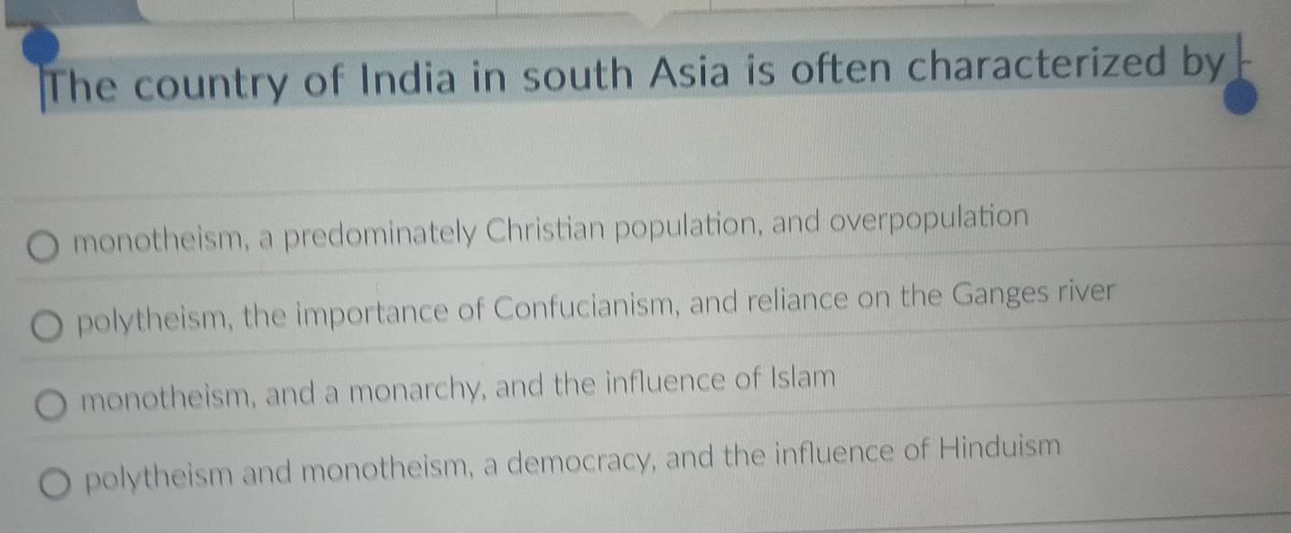 The country of India in south Asia is often characterized by
monotheism, a predominately Christian population, and overpopulation
polytheism, the importance of Confucianism, and reliance on the Ganges river
monotheism, and a monarchy, and the influence of Islam
polytheism and monotheism, a democracy, and the influence of Hinduism