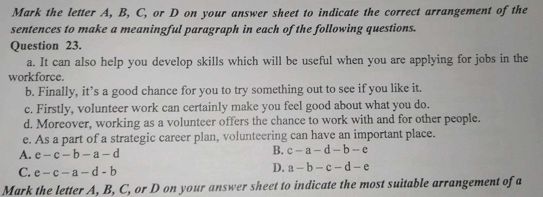 Mark the letter A, B, C, or D on your answer sheet to indicate the correct arrangement of the
sentences to make a meaningful paragraph in each of the following questions.
Question 23.
a. It can also help you develop skills which will be useful when you are applying for jobs in the
workforce.
b. Finally, it’s a good chance for you to try something out to see if you like it.
c. Firstly, volunteer work can certainly make you feel good about what you do.
d. Moreover, working as a volunteer offers the chance to work with and for other people.
e. As a part of a strategic career plan, volunteering can have an important place.
A. e-c-b-a-d
B. c-a-d-b-e
C. e-c-a-d-b
D. a-b-c-d-e
Mark the letter A, B, C, or D on your answer sheet to indicate the most suitable arrangement of a