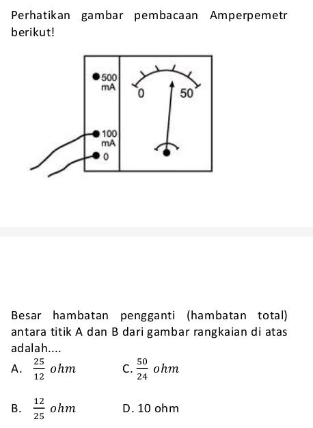 Perhatikan gambar pembacaan Amperpemetr
berikut!
Besar hambatan pengganti (hambatan total)
antara titik A dan B dari gambar rangkaian di atas
adalah....
A.  25/12  ohm C.  50/24  ohm
B.  12/25  ohm D. 10 ohm