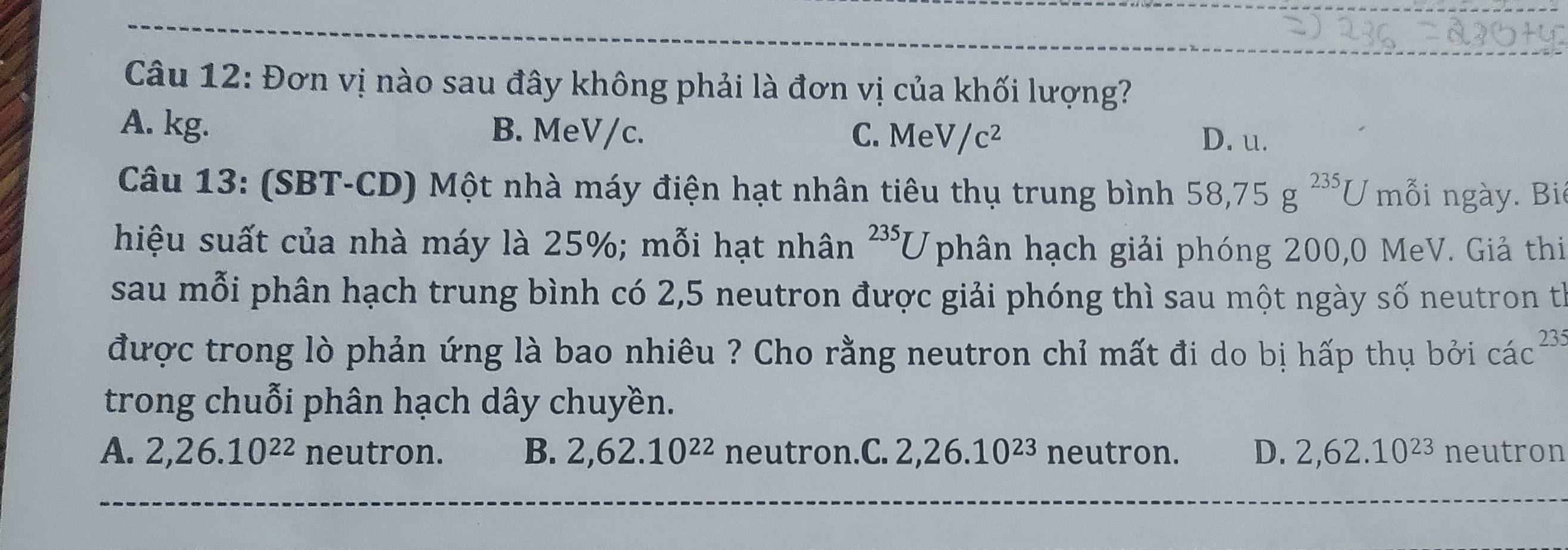 Đơn vị nào sau đây không phải là đơn vị của khối lượng?
A. kg. B. MeV/c. C. MeV/c^2 D. u.
Câu 13: (SBT-CD) Một nhà máy điện hạt nhân tiêu thụ trung bình 58, 75g^(235)U mỗi ngày. Bi
hiệu suất của nhà máy là 25%; mỗi hạt nhân^(235)U phân hạch giải phóng 200,0 MeV. Giả thi
sau mỗi phân hạch trung bình có 2,5 neutron được giải phóng thì sau một ngày số neutron th
được trong lò phản ứng là bao nhiêu ? Cho rằng neutron chỉ mất đi do bị hấp thụ bởi các 23:2
trong chuỗi phân hạch dây chuyền.
A. 2, 26.10^(22) neutron. B. 2, 62.10^(22) neutron.C. 2, 26.10^(23) neutron. D. 2, 62.10^(23) neutron