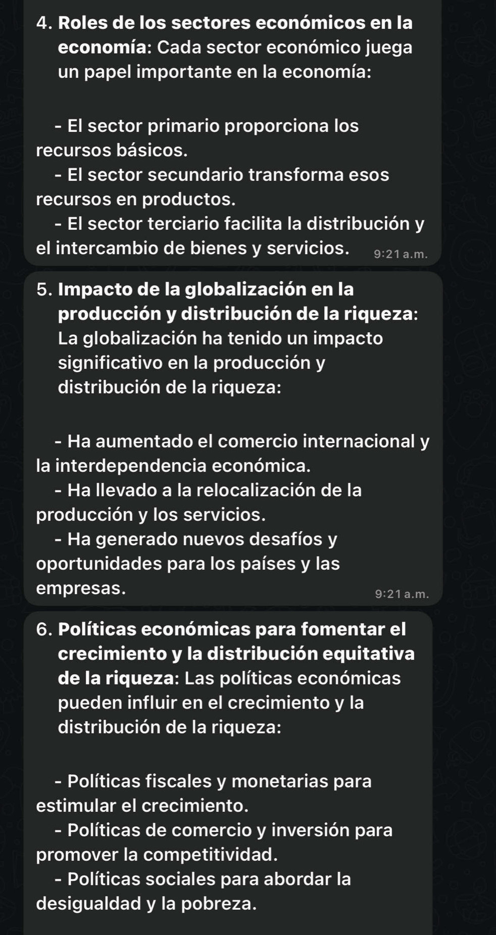 Roles de los sectores económicos en la 
economía: Cada sector económico juega 
un papel importante en la economía: 
El sector primario proporciona los 
recursos básicos. 
- El sector secundario transforma esos 
recursos en productos. 
- El sector terciario facilita la distribución y 
el intercambio de bienes y servicios. 9:21 a.m. 
5. Impacto de la globalización en la 
producción y distribución de la riqueza: 
La globalización ha tenido un impacto 
significativo en la producción y 
distribución de la riqueza: 
- Ha aumentado el comercio internacional y 
la interdependencia económica. 
- Ha llevado a la relocalización de la 
producción y los servicios. 
- Ha generado nuevos desafíos y 
oportunidades para los países y las 
empresas. 9:21 a.m. 
6. Políticas económicas para fomentar el 
crecimiento y la distribución equitativa 
de la riqueza: Las políticas económicas 
pueden influir en el crecimiento y la 
distribución de la riqueza: 
- Políticas fiscales y monetarias para 
estimular el crecimiento. 
- Políticas de comercio y inversión para 
promover la competitividad. 
- Políticas sociales para abordar la 
desigualdad y la pobreza.