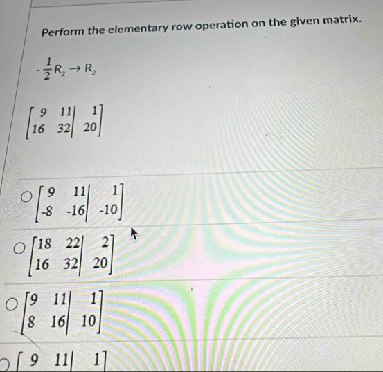 Perform the elementary row operation on the given matrix.
- 1/2 R_2to R_2
beginbmatrix 9&11|&1 16&32|&20endbmatrix
beginbmatrix 9&11 -8&-16endvmatrix beginarrayr 1 -10endarray
[911|1]