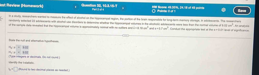 est Review (Homework) < Question 32, 10.3.15-T HW Score:  49.35%, 24.18 of 49 points 
Part 2 of 4 Points: 0 of 1 Save 
In a study, researchers wanted to measure the effect of alcohol on the hippocampal region, the portion of the brain responsible for long-term memory storage, in adolescents. The researchers 
randomly selected 22 adolescents with alcohol use disorders to determine whether the hippocampal volumes in the alcoholic adolescents were less than the normal volume of 9.02cm^3. An analysis 
of the sample data revealed that the hippocampal volume is approximately normal with no outliers and overline x=8.18cm^3 and s=0.7cm^3. Conduct the appropriate test at the alpha =0.01 1 level of significance. 
State the null and alternative hypotheses.
H_0:mu =9.02
H_1:mu <9.02
(Type integers or decimals. Do not round.) 
Identify the t -statistic.
t_0=□ (Round to two decimal places as needed.)