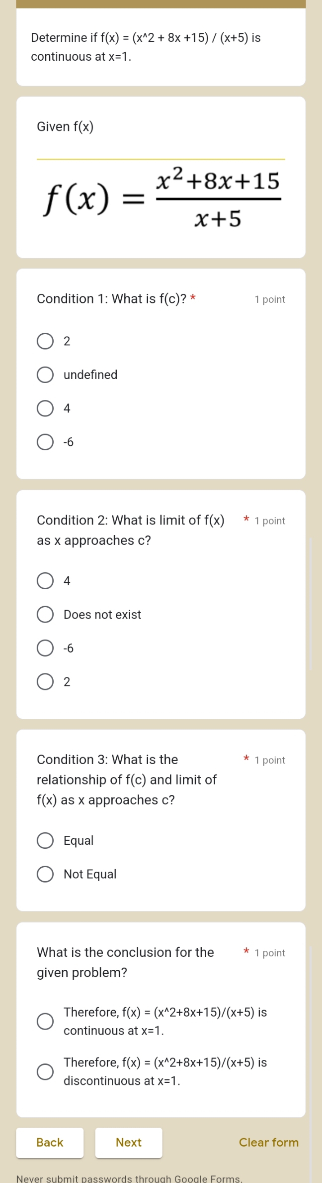 Determine i uparrow f(x)=(x^(wedge)2+8x+15)/(x+5) is
continuous at x=1
Given f(x)
f(x)= (x^2+8x+15)/x+5 
Condition 1: What is f(c) ? * 1 point
2
undefined
4
-6
Condition 2: What is limit of f(x) [1 point
as x approaches c?
4
Does not exist
-6
2
Condition 3: What is the 1 point
relationship of f(c) and limit of
f(x) as x approaches c?
Equal
Not Equal
What is the conclusion for the 1 point
given problem?
Therefore f(x)=(x^(wedge)2+8x+15)/(x+5) Is
continuous at x=1. 
Therefore, f(x)=(x^(wedge)2+8x+15)/(x+5) iS
discontinuous at x=1. 
Back Next