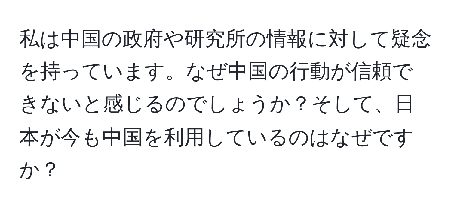 私は中国の政府や研究所の情報に対して疑念を持っています。なぜ中国の行動が信頼できないと感じるのでしょうか？そして、日本が今も中国を利用しているのはなぜですか？