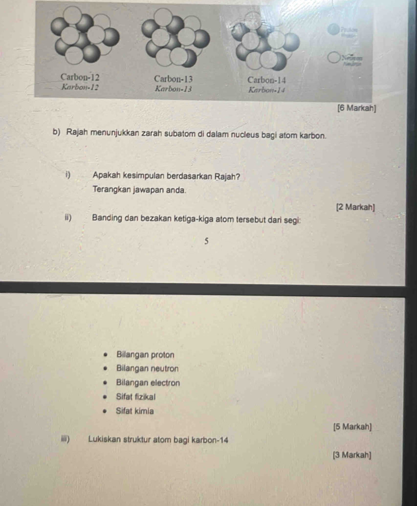 Rajah menunjukkan zarah subatom di dalam nucleus bagi atom karbon. 
i) Apakah kesimpulan berdasarkan Rajah? 
Terangkan jawapan anda. 
[2 Markah] 
ii) Banding dan bezakan ketiga-kiga atom tersebut dari segi:
5
Bilangan proton 
Bilangan neutron 
Bilangan electron 
Sifat fizikal 
Sifat kimia 
[5 Markah] 
iii) Lukiskan struktur atom bagi karbon- 14
[3 Markah]