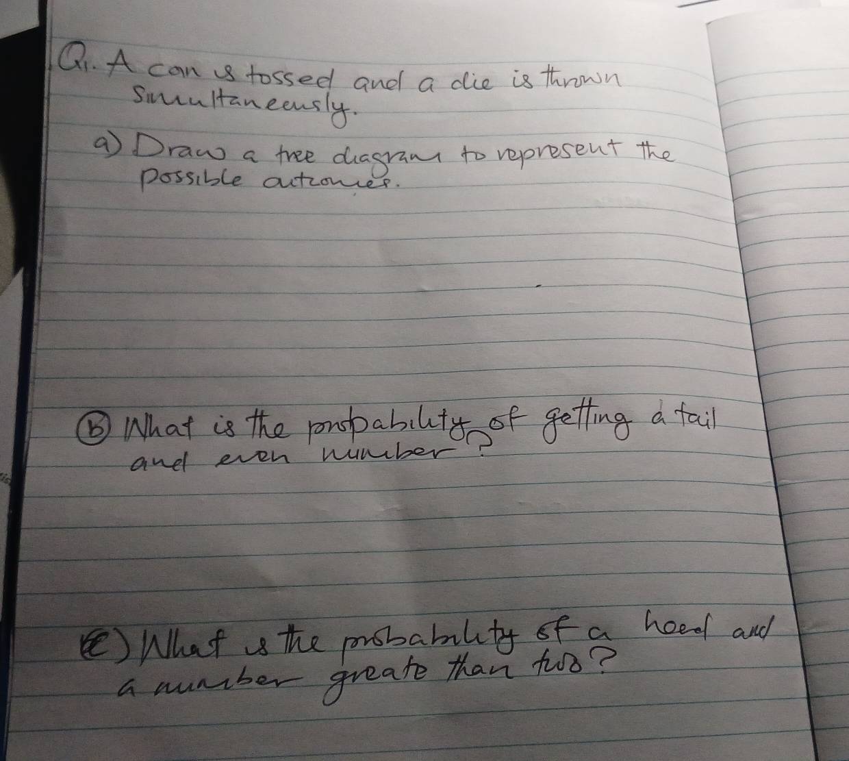 A can tossed and a die is thrown 
sincultaneeusly. 
a Draw a free diagramt to represent the 
possible autiones. 
⑥ What is the ponspabilty of getting a tail 
and even number? 
( What is the probability of a heed and 
a number greate than too?