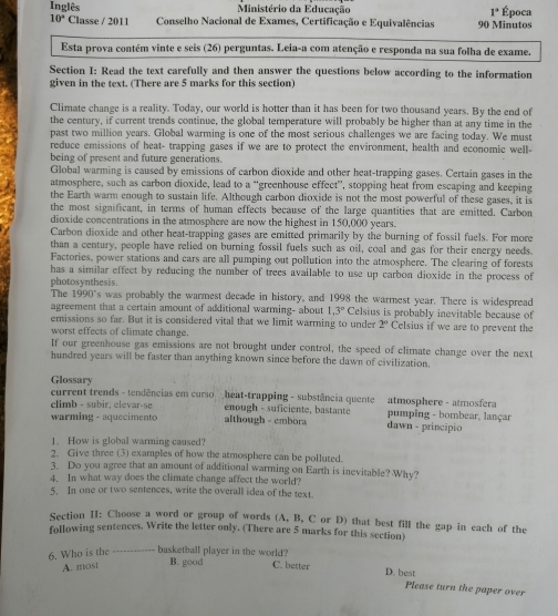 Inglês Ministério da Educação 1° Época
10° Classe / 2011  Conselho Nacional de Exames, Certificação e Equivalências 90 Minutos
Esta prova contém vinte e seis (26) perguntas. Leia-a com atenção e responda na sua folha de exame.
Section I: Read the text carefully and then answer the questions below according to the information
given in the text. (There are 5 marks for this section)
Climate change is a reality. Today, our world is hotter than it has been for two thousand years. By the end of
the century, if current trends continue, the global temperature will probably be higher than at any time in the
past two million years. Global warming is one of the most serious challenges we are facing today. We must
reduce emissions of heat- trapping gases if we are to protect the environment, health and economic well-
being of present and future generations.
Global warming is caused by emissions of carbon dioxide and other heat-trapping gases. Certain gases in the
atmosphere, such as carbon dioxide, lead to a "'greenhouse effect'', stopping heat from escaping and keeping
the Earth warm enough to sustain life. Although carbon dioxide is not the most powerful of these gases, it is
the most significant, in terms of human effects because of the large quantities that are emitted. Carbon
dioxide concentrations in the atmosphere are now the highest in 150,000 years.
Carbon dioxide and other heat-trapping gases are emitted primarily by the burning of fossil fuels. For more
than a century, people have relied on burning fossil fuels such as oil, coal and gas for their energy needs.
Factories, power stations and cars are all pumping out pollution into the atmosphere. The clearing of forests
has a similar effect by reducing the number of trees available to use up carbon dioxide in the process of
photosynthesis. The 1990's was probably the warmest decade in history, and 1998 the warmest year. There is widespread
agreement that a certain amount of additional warming- about 1.3° Celsius is probably inevitable because of
emissions so far. But it is considered vital that we limit warming to under 2° Celsius if we are to prevent the
worst effects of climate change.
If our greenhouse gas emissions are not brought under control, the speed of climate change over the next
hundred years will be faster than anything known since before the dawn of civilization.
Glossary
current trends - tendências em curso  heat-trapping - substância quente atmosphere - atmosfera
enough - suficiente, bastante
climb - subir, elevar-se  although - embora dawn - principio  pumping - bombear, lançar
warming - aquecimento
1. How is global warming caused?
2. Give three (3) examples of how the atmosphere can be polluted.
3. Do you agree that an amount of additional warming on Earth is inevitable? Why?
4. In what way does the climate change affect the world?
5. In one or two sentences, write the overall idea of the text.
Section H: Choose a word or group of words (A, B, C or D) that best fill the gap in each of the
following sentences. Write the letter only. (There are 5 marks for this section)
6. Who is the …--------  basketball player in the world? C. better D. best
A. most
B. good
Please turn the paper over