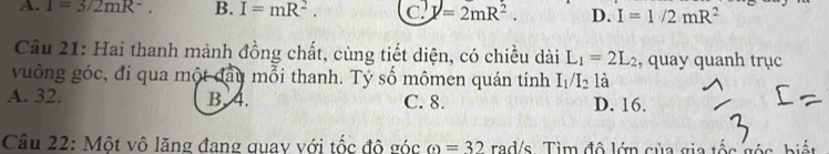 A. 1=3/2mR^-. B. I=mR^2. C. I=2mR^2. D. I=1/2mR^2
Cầu 21: Hai thanh mảnh đồng chất, cùng tiết diện, có chiều dài L_1=2L_2 , quay quanh trục
vuông góc, đi qua một đầy mỗi thanh. Tỷ số mômen quán tính I_1/I_2 là
A. 32. B. 4. C. 8. D. 16.
Câu 22: Một vô lăng đang quay với tốc độ g 6c omega =32 rad/s Tìm đô lớn của gia tố c s