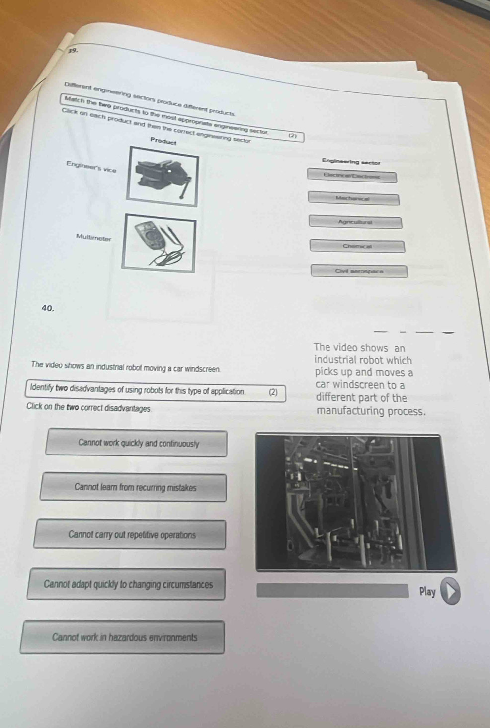 Different engmneering sectors produce different products
Match the two products to the most appropriate engineering sector
Click on each product and then the correct enginesrng secto
(2)
Product
Engineering sector
Engineer's vice
Electrical/Electronc
Mechanical
Agricultural
Multimeter
Chemical
Civil aerospace
40.
The video shows an
industrial robot which
The video shows an industrial robot moving a car windscreen. picks up and moves a
car windscreen to a
Identify two disadvantages of using robots for this type of application (2) different part of the
Click on the two correct disadvantages manufacturing process.
Cannot work quickly and continuously
Cannot learn from recurring mistakes
Cannot carry out repetitive operations
Cannot adapt quickly to changing circumstances
Play
Cannot work in hazardous environments