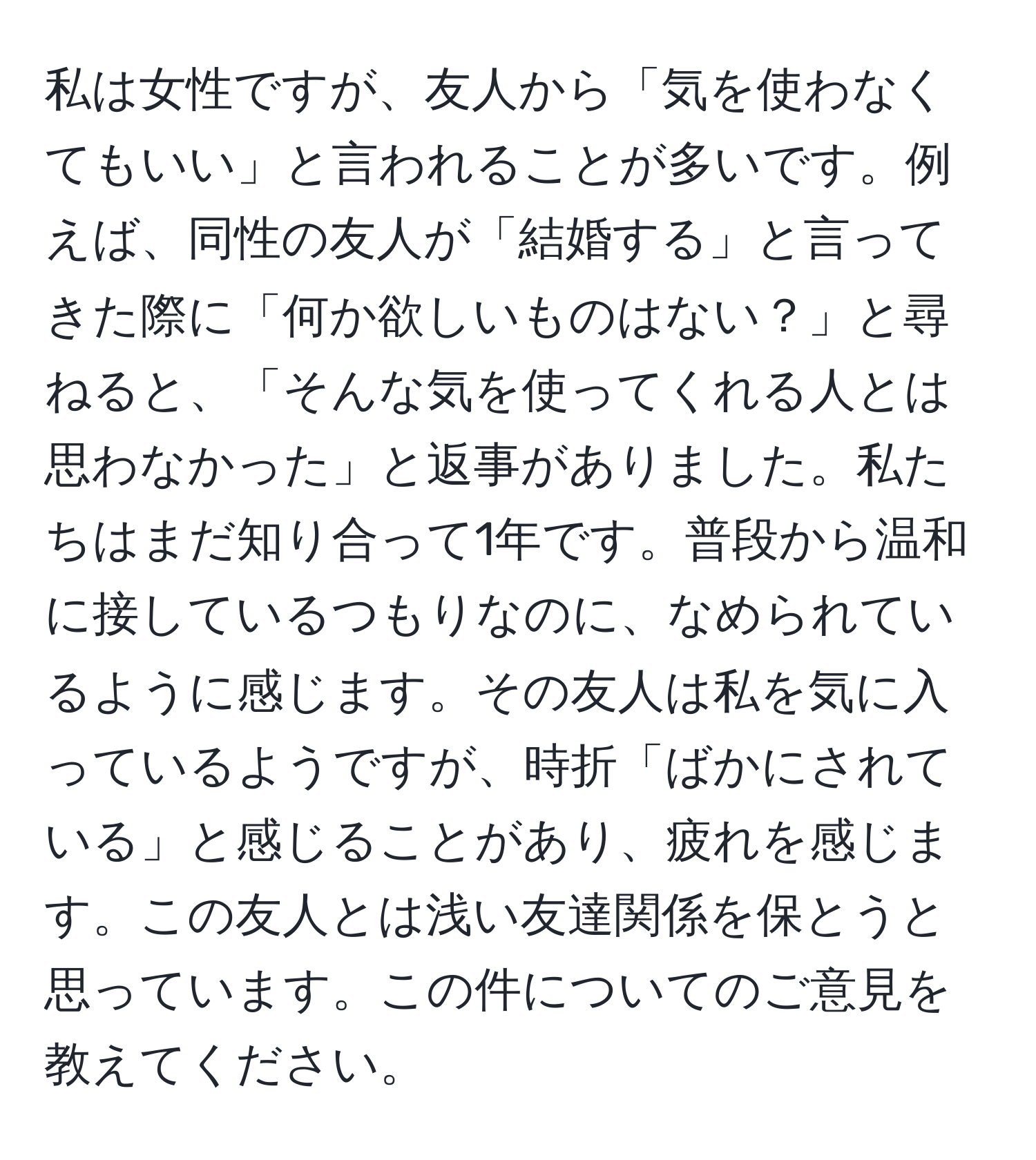 私は女性ですが、友人から「気を使わなくてもいい」と言われることが多いです。例えば、同性の友人が「結婚する」と言ってきた際に「何か欲しいものはない？」と尋ねると、「そんな気を使ってくれる人とは思わなかった」と返事がありました。私たちはまだ知り合って1年です。普段から温和に接しているつもりなのに、なめられているように感じます。その友人は私を気に入っているようですが、時折「ばかにされている」と感じることがあり、疲れを感じます。この友人とは浅い友達関係を保とうと思っています。この件についてのご意見を教えてください。