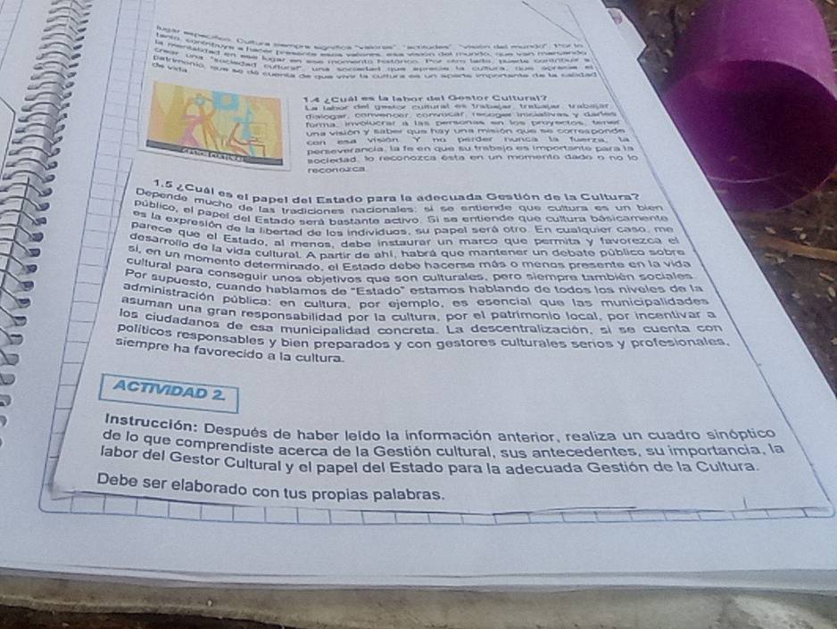 ugr wmoloo. Cuttura semone sonitina "vainnes'', "ectiturles'. visón de moreo'. Vor io
banr, contritvye a hacer parence eaas salone aaa vison det mundo, oue wan marcand
la mentalided en waa lugar en wss momento rostonon. Pu om larle, puete comintue  s
crear una "fucged nulturae una soceded Hue aurece la cultura. Due sbreme en
ds vda
patrimenió, sus ae da cuenta de qua verr la cultura es un aparta importanta de la calidad
14 ¿Cuál es la labor del Gestor Cultural?
La tabor del gestor colural es trabaçar trabaçar trabajar
dislogar, convencer convocar recoger iniciatives y dares
forma imvolucrar à las pesónas en los proyectos, tenas
una visión y saber que hay una misión que se corresponde
con esa visión Y no perder nunca la fuerza la
perseverancia, la fe en que su trabejo es importante para la
sociedad, lo reconozca esta en un momento dado o no lo
reconozca
1.5 ¿Cuál es el papel del Estado para la adecuada Gestión de la Cultura?
Depende mucho de las tradiciones nacionales: sl se entiende que cultura es un bién
público, el papel del Estado será hastante activo. Si se entiende que cultura bósicamente
es la expresión de la libertad de los individuos, su papel será otro. En cualquier caso, me
parece que el Estado, al menos. debe instaurar un marco que permita y favorezca el
desarrolio de la vida cultural. A partir de ahí, habrá que mantener un debate público sobre
si, en un momento determinado, el Estado debe hacerse más o menos presente en la vida
cultural para conseguir unos objetivos que son culturales, pero siempre también sociales
Por supuesto, cuando hablamos de "Estado" estamos hablando de todos los níveles de la
administración pública: en cultura, por ejemplo, es esencial que las municipalidades
asuman una gran responsabilidad por la cultura, por el patrimonio local, por incentivar a
los ciudadanos de esa municipalidad concreta. La descentralización, si se cuenta con
políticos responsables y bien preparados y con gestores culturales serios y profesionales.
siempre ha favorecido a la cultura.
ACTIVIDAD 2.
Instrucción: Después de haber leldo la información anterior. realiza un cuadro sinóptico
de lo que comprendiste acerca de la Gestión cultural, sus antecedentes, su importancia, la
labor del Gestor Cultural y el papel del Estado para la adecuada Gestión de la Cultura.
Debe ser elaborado con tus propias palabras.