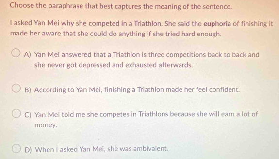 Choose the paraphrase that best captures the meaning of the sentence.
I asked Yan Mei why she competed in a Triathlon. She said the euphoria of finishing it
made her aware that she could do anything if she tried hard enough.
A) Yan Mei answered that a Triathlon is three competitions back to back and
she never got depressed and exhausted afterwards.
B) According to Yan Mei, finishing a Triathlon made her feel confident.
C) Yan Mei told me she competes in Triathlons because she will earn a lot of
money.
D) When I asked Yan Mei, she was ambivalent.