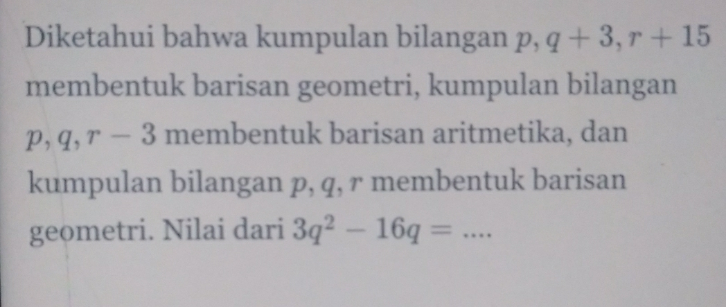 Diketahui bahwa kumpulan bilangan p, q+3, r+15
membentuk barisan geometri, kumpulan bilangan
p, q, r-3 membentuk barisan aritmetika, dan 
kumpulan bilangan p, q, r membentuk barisan 
geometri. Nilai dari 3q^2-16q= _