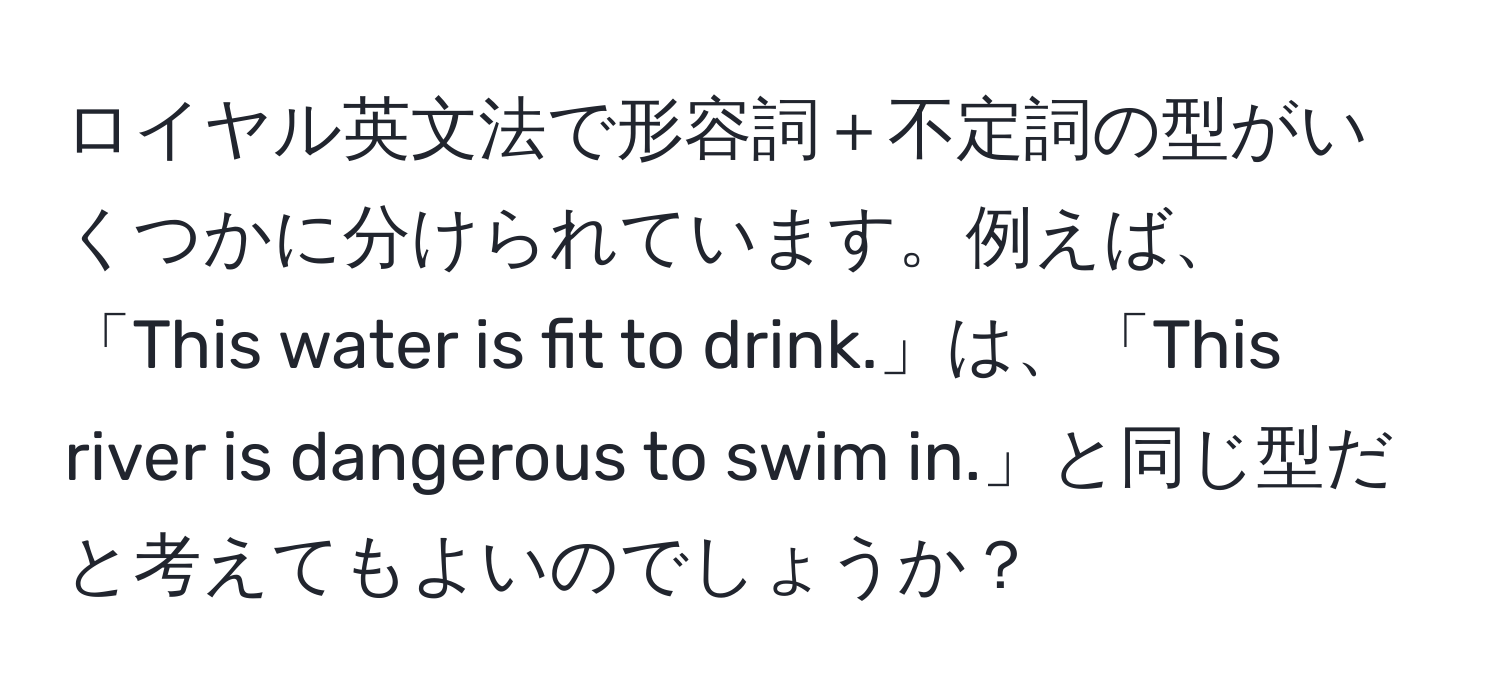 ロイヤル英文法で形容詞＋不定詞の型がいくつかに分けられています。例えば、「This water is fit to drink.」は、「This river is dangerous to swim in.」と同じ型だと考えてもよいのでしょうか？