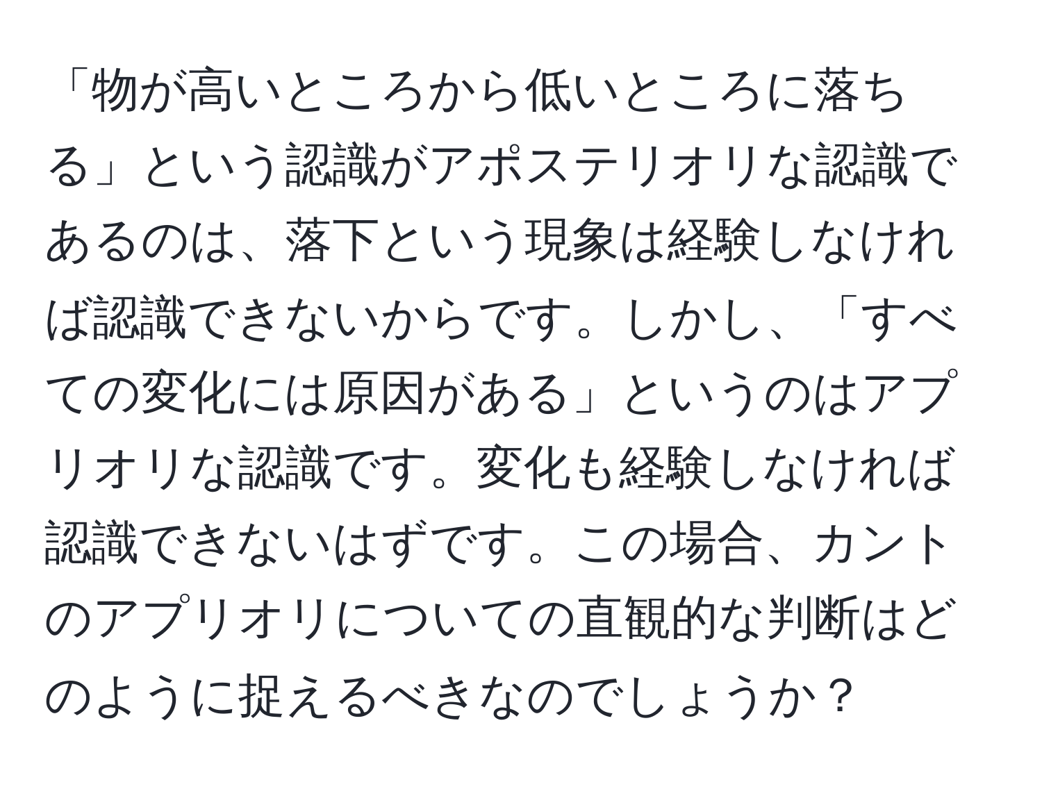 「物が高いところから低いところに落ちる」という認識がアポステリオリな認識であるのは、落下という現象は経験しなければ認識できないからです。しかし、「すべての変化には原因がある」というのはアプリオリな認識です。変化も経験しなければ認識できないはずです。この場合、カントのアプリオリについての直観的な判断はどのように捉えるべきなのでしょうか？