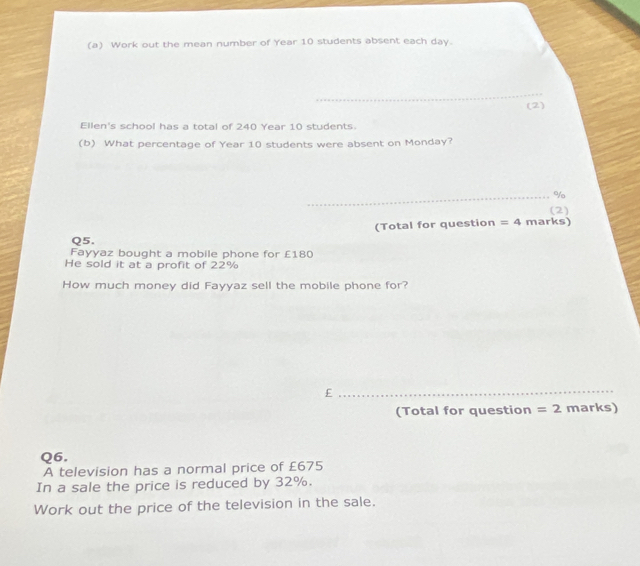 Work out the mean number of Year 10 students absent each day. 
_ 
(2) 
Ellen's school has a total of 240 Year 10 students. 
(b) What percentage of Year 10 students were absent on Monday? 
_% 
(2) 
(Total for question =4 marks) 
Q5. 
Fayyaz bought a mobile phone for £180
He sold it at a profit of 22%
How much money did Fayyaz sell the mobile phone for? 
_£ 
(Total for question =2 marks) 
Q6. 
A television has a normal price of £675
In a sale the price is reduced by 32%. 
Work out the price of the television in the sale.