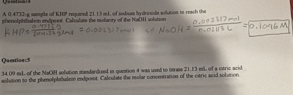 A 0.4732-g sample of KHP required 21.13 mL of sodium hydroxide solution to reach the 
phenolphthalein endpoint. Calculate the molarity of the NaOH solution 
Question:5
34.09 mL of the NaOH solution standardized in question 4 was used to titrate 21.13 mL of a citric acid 
solution to the phenolphthalein endpoint. Calculate the molar concentration of the citric acid solution.