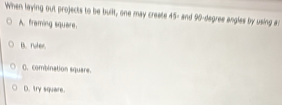 When laying out projects to be built, one may create 45= and g 0= degree angles by using :
A. framing square.
B. rulen
O. combination square.
D. try square.