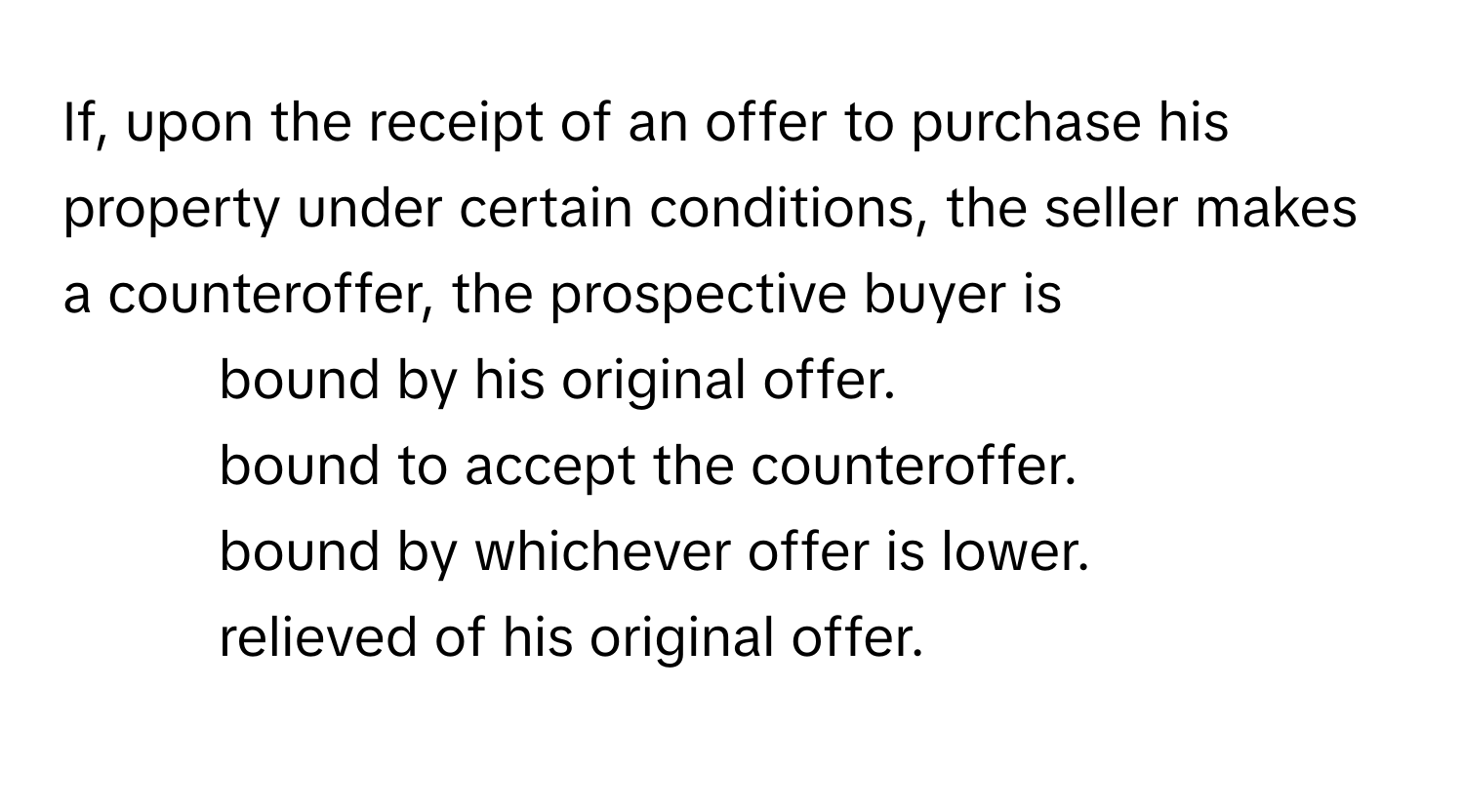 If, upon the receipt of an offer to purchase his property under certain conditions, the seller makes a counteroffer, the prospective buyer is
1. bound by his original offer.
2. bound to accept the counteroffer.
3. bound by whichever offer is lower.
4. relieved of his original offer.