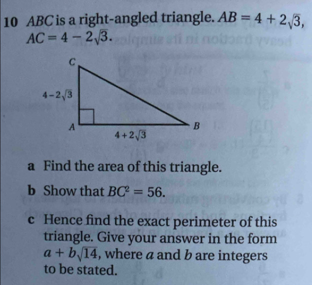 ABC is a right-angled triangle. AB=4+2sqrt(3),
AC=4-2sqrt(3).
a Find the area of this triangle.
b Show that BC^2=56.
c Hence find the exact perimeter of this
triangle. Give your answer in the form
a+bsqrt(14) , where a and b are integers
to be stated.