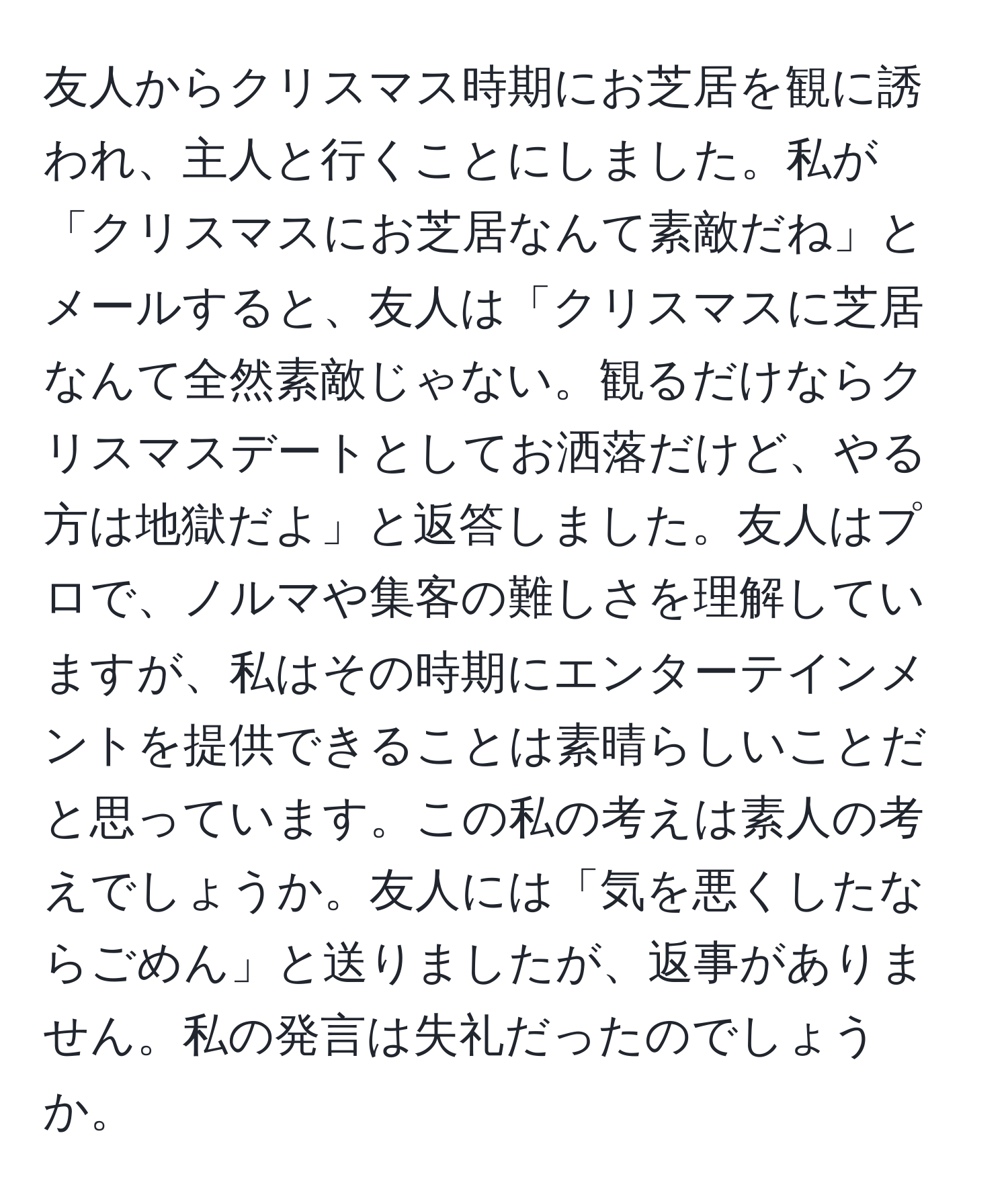 友人からクリスマス時期にお芝居を観に誘われ、主人と行くことにしました。私が「クリスマスにお芝居なんて素敵だね」とメールすると、友人は「クリスマスに芝居なんて全然素敵じゃない。観るだけならクリスマスデートとしてお洒落だけど、やる方は地獄だよ」と返答しました。友人はプロで、ノルマや集客の難しさを理解していますが、私はその時期にエンターテインメントを提供できることは素晴らしいことだと思っています。この私の考えは素人の考えでしょうか。友人には「気を悪くしたならごめん」と送りましたが、返事がありません。私の発言は失礼だったのでしょうか。