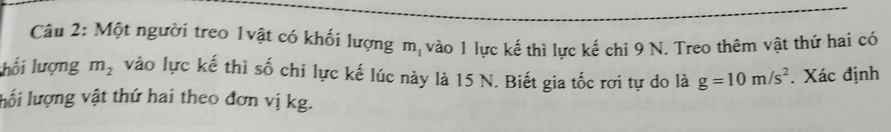 Một người treo 1vật có khối lượng m_1 vào 1 lực kế thì lực kế chi 9 N. Treo thêm vật thứ hai có 
lối lượng m_2 vào lực kế thì số chỉ lực kế lúc này là 15 N. Biết gia tốc rơi tự do là g=10m/s^2. Xác định 
lối lượng vật thứ hai theo đơn vị kg.