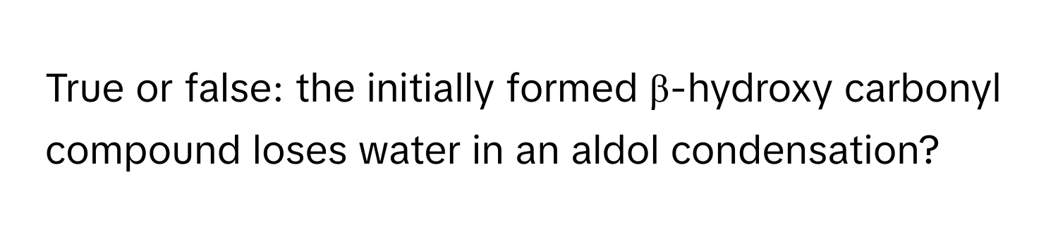 True or false: the initially formed β-hydroxy carbonyl compound loses water in an aldol condensation?