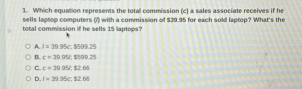 Which equation represents the total commission (c) a sales associate receives if he
sells laptop computers (/) with a commission of $39.95 for each sold laptop? What's the
total commission if he sells 15 laptops?
A. I=39.95c; $599.25
B. c=39.95l; $599.25
C. c=39.95l; $2.66
D. I=39.95c; $2.66