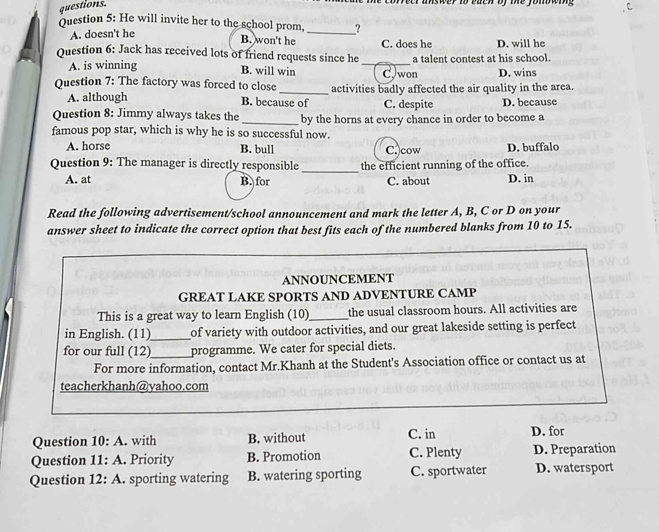 questions.
orreer unswer to each of the fonowing 
Question 5: He will invite her to the school prom _?
A. doesn't he
B. won't he C. does he D. will he
Ouestion 6: Jack has received lots of friend requests since he a talent contest at his school.
A. is winning B. will win _C)won D. wins
Question 7: The factory was forced to close_ activities badly affected the air quality in the area.
A. although B. because of C. despite D. because
Question 8: Jimmy always takes the _by the horns at every chance in order to become a
famous pop star, which is why he is so successful now.
A. horse B. bull C.)cow D. buffalo
Question 9: The manager is directly responsible_ the efficient running of the office.
A. at B. for C. about D. in
Read the following advertisement/school announcement and mark the letter A, B, C or D on your
answer sheet to indicate the correct option that best fits each of the numbered blanks from 10 to 15.
ANNOUNCEMENT
GREAT LAKE SPORTS AND ADVENTURE CAMP
This is a great way to learn English (10)_ the usual classroom hours. All activities are
in English. (11)_ of variety with outdoor activities, and our great lakeside setting is perfect
for our full (12)_ programme. We cater for special diets.
For more information, contact Mr.Khanh at the Student's Association office or contact us at
teacherkhanh@yahoo.com
Question 10: A. with B. without C. in
D. for
Question 11: A. Priority B. Promotion C. Plenty D. Preparation
Question 12: A. sporting watering B. watering sporting C. sportwater D. watersport