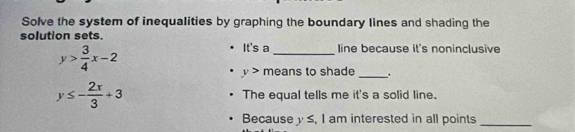 Solve the system of inequalities by graphing the boundary lines and shading the 
solution sets.
y> 3/4 x-2
It's a _line because it's noninclusive
y> means to shade _.
y≤ - 2x/3 +3 The equal tells me it's a solid line. 
Because y ≤, I am interested in all points_