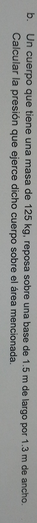 Un cuerpo que tiene una masa de 125 kg, reposa sobre una base de 1.5 m de largo por 1.3 m de ancho. 
Calcular la presión que ejerce dicho cuerpo sobre el área mencionada.