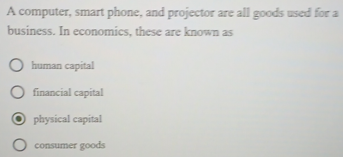 A computer, smart phone, and projector are all goods used for a
business. In economics, these are known as
human capital
financial capital
physical capital
consumer goods