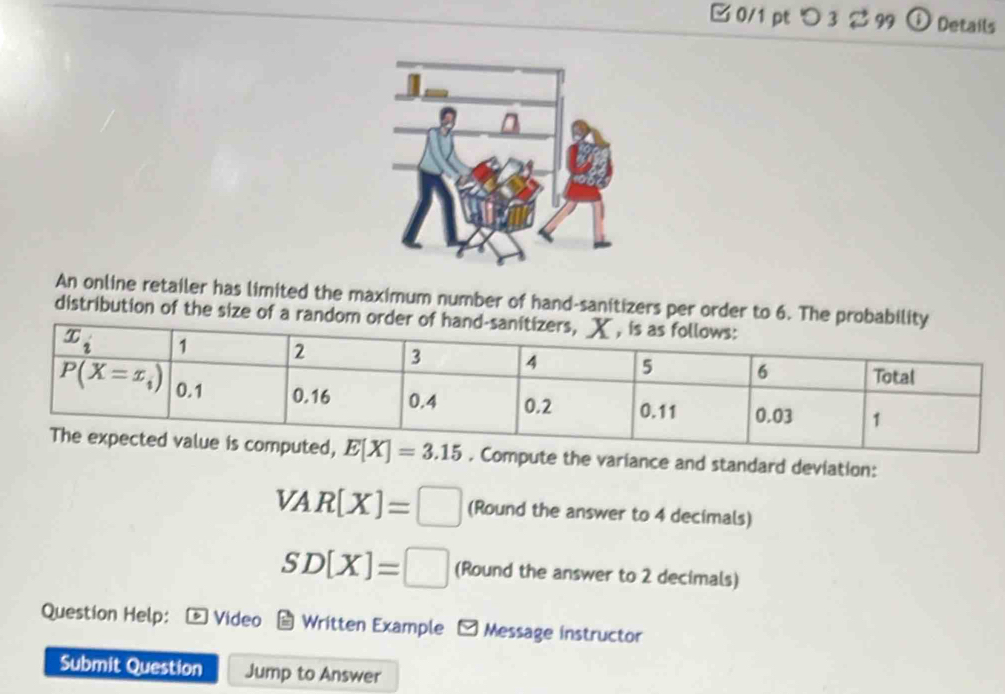 □ 0/1 pt つ 3 % 99 o Details
An online retailer has limited the maximum number of hand-sanitizers per order to 6. Th
distribution of the size of a rand
Compute the variance and standard deviation:
VAR[X]=□ (Round the answer to 4 decimals)
SD[X]=□ (Round the answer to 2 decimals)
Question Help: Video Written Example - Message instructor
Submit Question Jump to Answer