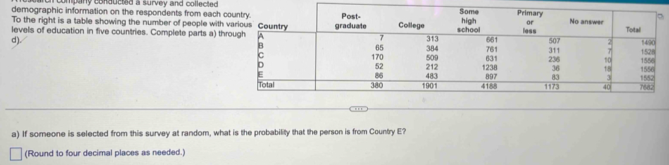 company conducted a survey and collected 
demographic information on the respondents from each co 
To the right is a table showing the number of people with v 
levels of education in five countries. Complete parts a) thr 
d). 
a) If someone is selected from this survey at random, what is the probability that the person is from Country E? 
(Round to four decimal places as needed.)