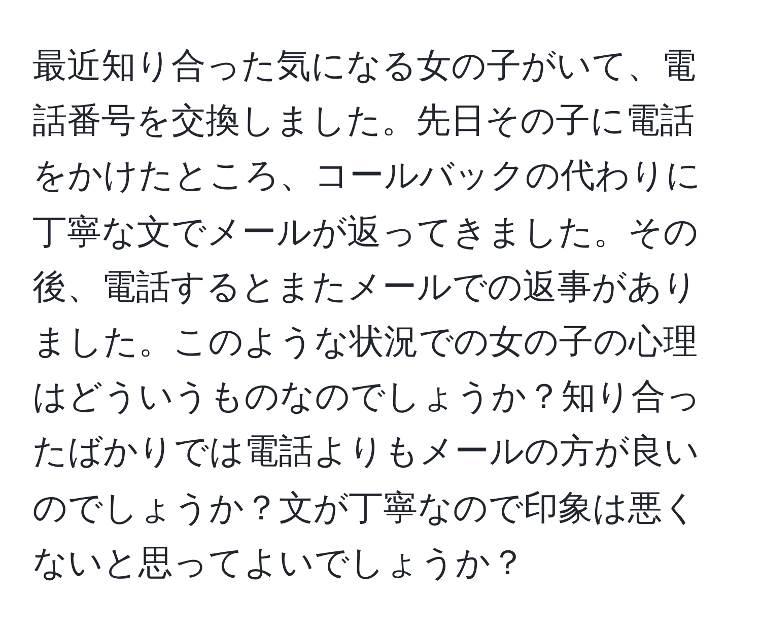 最近知り合った気になる女の子がいて、電話番号を交換しました。先日その子に電話をかけたところ、コールバックの代わりに丁寧な文でメールが返ってきました。その後、電話するとまたメールでの返事がありました。このような状況での女の子の心理はどういうものなのでしょうか？知り合ったばかりでは電話よりもメールの方が良いのでしょうか？文が丁寧なので印象は悪くないと思ってよいでしょうか？