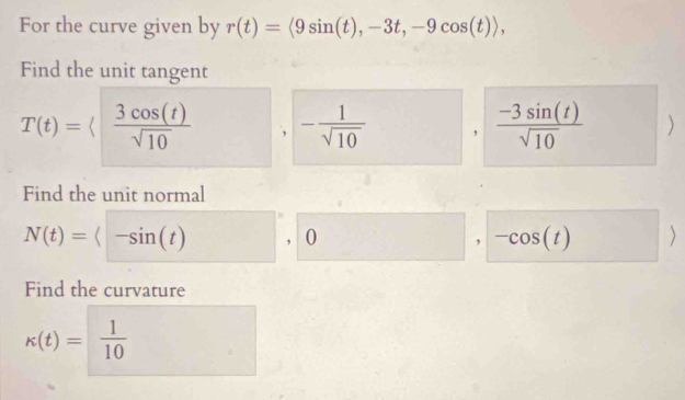 For the curve given by r(t)=langle 9sin (t), -3t, -9cos (t)rangle , 
Find the unit tangent
T(t)=langle  3cos (t)/sqrt(10)  - 1/sqrt(10)  ,  (-3sin (t))/sqrt(10)  ) 
Find the unit normal
N(t)=<-sin (t) , 0 U - ^ , -cos (t)
Find the curvature
k(t)=  1/10 