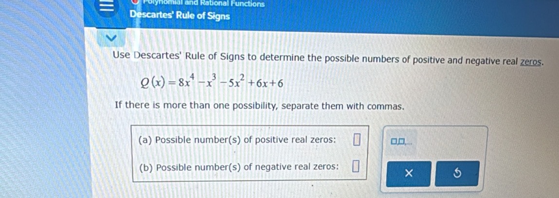 Polynomial and Rational Functions 
Descartes' Rule of Signs 
Use Descartes' Rule of Signs to determine the possible numbers of positive and negative real zeros.
Q(x)=8x^4-x^3-5x^2+6x+6
If there is more than one possibility, separate them with commas. 
(a) Possible number(s) of positive real zeros: □,□,... 
(b) Possible number(s) of negative real zeros: 
×