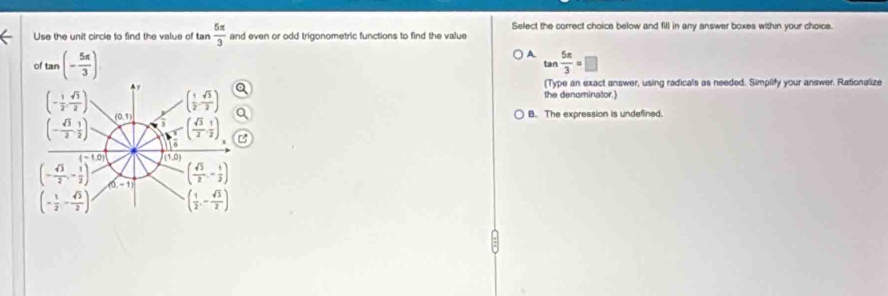 Use the unit circle to find the value of tan  5π /3  and even or odd trigonometric functions to find the value Select the correct choice below and fill in any answer boxes within your choice.
A
of tan (- 5π /3 ) tan  5π /3 =□
(Type an exact answer, using radicals as needed. Simplify your answer. Rationalize
the denominator.)
B. The expression is undefined.