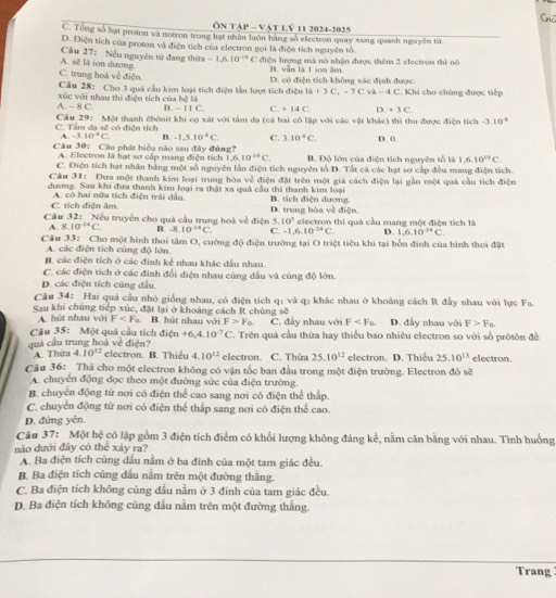 Cric
ÔN TậP ~ VậT Lỷ 11 2024-2025
C. Tong số hạt proton và notron trong hạt nhân luôn bằng số electron quay xung quanh nguyên tsr
D. Điện tích của proton và điện tích của electron gọi là điện tích nguyên tổ
A. sẽ là ion dương Câu 27: Nếu nguyên từ đang thừa -1.6.10^(-14)C điện lượng mà nô nhận được thêm 2 electron thì nó
C. trung hoá về điện. B. vẫn là 1 son âm
Câu 28: Cho 3 quả cầu kim loại tích điện lẫn lượt tích điện D. có điện tích không xác định được. . Khi cho chúng được tiếp
I△ +3C,-7C v b-4C
xúc với nhau thì điện tích của bệ là B. - 11 C. Q +14C. D +3C
A-8C
C. Tầm dạ sẽ có điện tích Cầu 29: Một thanh êbônit khi cọ xát với tấm đạ (cả hai cô lập với các vật khác) thì thu được điện tích -3.10^4
A. -3.10^(-5)C B. -1,5.10^(-8)C. C. 3.10^4C. D. 0.
Câu 30: Câu phát biểu nào sau đây đủng? B. Độ lớn của điện tích nguyên tố là 1. 6.10^(19)C.
A. Electron là hạt sơ cấp mang điện tích 1. 6.10^(-19)C
C. Điện tích hạt nhân bằng một số nguyên lần điện tích nguyên tổ.D. Tất cả các hạt sơ cấp đều mang điện tích.
Cầu 31: Đưa một thanh kim loại trung hòa về điện đặt trên một giả cách điện lại gần một quả cầu tích điện
dương. Sau khi đưa thanh kim loại ra thật xa quả cầu thi thanh kim loại B. tích điện dương
C. tích điện âm. A. có hai nữa tích điện trải đầu. D. trung bòa về điện.
Câu 32: Nếu truyền cho quả cầu trung hoà về điện 5. 10^5 electron thì quá cầu mang một điện tích là
A. 8. 10^(-14)C R -8.10^(-14)C. C. -1,6,1 0^(-34)C. D. 1,10^(-4)C
Câu 33: Cho một hình thoi tâm O, cường độ điện trường tại O triệt tiêu khi tại bốn đinh của hình thoi đặt
A. các điện tích cùng độ lớn.
B. các điện tích ở các đinh kể nhau khác đầu nhau.
C. các điện tích ở các đinh đổi điện nhau cùng dầu và cùng độ lớn.
D. các điện tích cùng dầu.
Câu 34: Hai quả cầu nhỏ giống nhau, có điện tích q: và q₂ khác nhau ở khoảng cách R đây nhau với lực F_0.
Sau khi chúng tiếp xúc, đặt lại ở khoảng cách R chủng sẽ D. đẫy nhau với F>F_0.
A. hút nhau với F B. hút nhau với F>F_0 C. đây nhau với F
Câu 35: Một quả cầu tích dien+6,4.10^(-7)C. Trên quả cầu thứa hay thiểu bao nhiều electron so với số pròtôn đề
quả cầu trung hoà về điện? electron. B. Thiều 4.10^(12) electron. C. Thừa 25.10^(12) electron. D. Thiếu 25.10^(13) electron.
A. Thừa 4.10^(12)
Câu 36:  Thá cho một electron không có vận tốc ban đầu trong một điện trường. Electron đỏ sẽ
A. chuyển động dọc theo một đường sức của điện trường.
B. chuyển động từ nơi có điện thể cao sang nơi có điện thể thấp.
C. chuyển động từ nơi có điện thể thập sang nơi có điện thể cao.
D. đứng yên.
Câu 37: Một hệ có lập gồm 3 điện tích điểm có khối lượng không đáng kể, nằm cân bằng với nhau. Tình huống
nào dưới đây có thể xảy ra?
A. Ba điện tích cùng dầu nằm ở ba đinh của một tam giác đều.
B. Ba điện tích cùng dầu nằm trên một đường thắng.
C. Ba điện tích không cùng đấu nằm ở 3 đinh của tam giác đều.
D. Ba điện tích không cùng dấu nằm trên một đường thẳng.
Trang