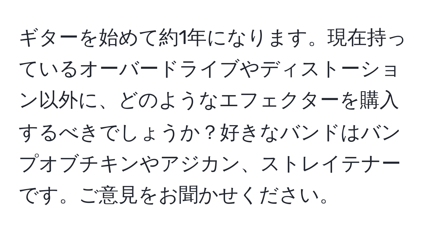 ギターを始めて約1年になります。現在持っているオーバードライブやディストーション以外に、どのようなエフェクターを購入するべきでしょうか？好きなバンドはバンプオブチキンやアジカン、ストレイテナーです。ご意見をお聞かせください。