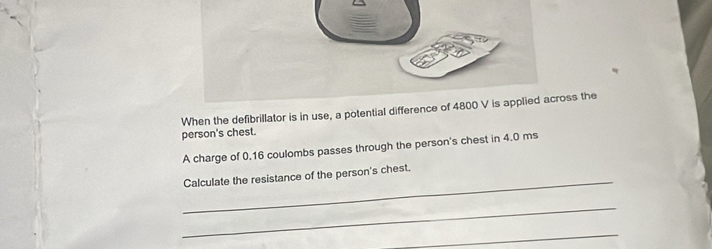 When the defibrillator is in use, a potential differenceoss the 
person's chest. 
A charge of 0.16 coulombs passes through the person's chest in 4.0 ms
_Calculate the resistance of the person's chest. 
_ 
_