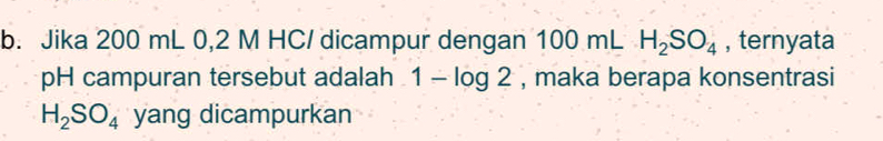 Jika 200 mL 0,2 M HC/ dicampur dengan 100 mL H_2SO_4 , ternyata 
pH campuran tersebut adalah 1-log 2 , maka berapa konsentrasi
H_2SO_4 yang dicampurkan