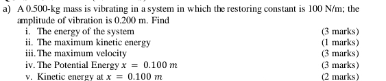 A 0.500-kg mass is vibrating in a system in which the restoring constant is 100 N/m; the 
amplitude of vibration is 0.200 m. Find 
i. The energy of the system (3 marks) 
ii. The maximum kinetic energy (1 marks) 
iii.The maximum velocity (3 marks) 
iv. The Potential Energy x=0.100m (3 marks) 
v. Kinetic energy at x=0.100m (2 marks)