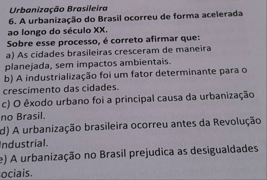 Urbanização Brasileira
6. A urbanização do Brasil ocorreu de forma acelerada
ao longo do século XX.
Sobre esse processo, é correto afirmar que:
a) As cidades brasileiras cresceram de maneira
planejada, sem impactos ambientais.
b) A industrialização foi um fator determinante para o
crescimento das cidades.
c) O êxodo urbano foi a principal causa da urbanização
no Brasil.
d) A urbanização brasileira ocorreu antes da Revolução
Industrial.
e) A urbanização no Brasil prejudica as desigualdades
ociais.