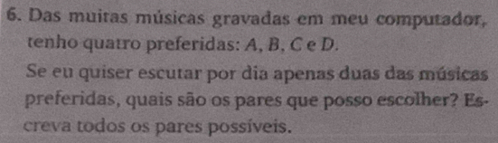 Das muitas músicas gravadas em meu computador, 
tenho quatro preferidas: A, B, C e D. 
Se eu quiser escutar por dia apenas duas das músicas 
preferidas, quais são os pares que posso escolher? Es- 
creva todos os pares possíveis.