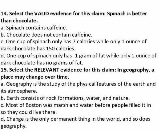 Select the VALID evidence for this claim: Spinach is better
than chocolate.
a. Spinach contains caffeine.
b. Chocolate does not contain caffeine.
c. One cup of spinach only has 7 calories while only 1 ounce of
dark chocolate has 150 calories.
d. One cup of spinach only has . 1 gram of fat while only 1 ounce of
dark chocolate has no grams of fat.
15. Select the RELEVANT evidence for this claim: In geography, a
place may change over time.
a. Geography is the study of the physical features of the earth and
its atmosphere.
b. Earth consists of rock formations, water, and nature.
c. Most of Boston was marsh and water before people filled it in
so they could live there.
d. Change is the only permanent thing in the world, and so does
geography.