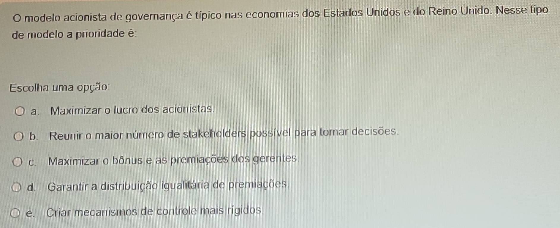 modelo acionista de governança é típico nas economias dos Estados Unidos e do Reino Unido. Nesse tipo
de modelo a prioridade é:
Escolha uma opção:
a. Maximizar o lucro dos acionistas.
b. Reunir o maior número de stakeholders possível para tomar decisões.
c. Maximizar o bônus e as premiações dos gerentes.
d. Garantir a distribuição igualitária de premiações.
e. Criar mecanismos de controle mais rígidos.