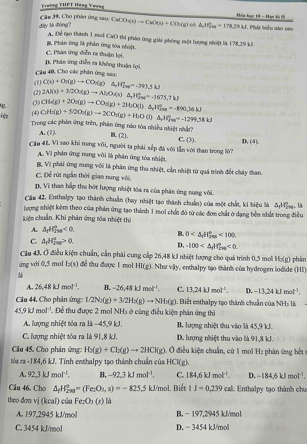 Trường THPT Hùng Vương
Hóa học 10 - Học kì II
Câu 39. Cho phản ứng sau : CaCO_3(s)to CaO(s)+CO_2(g)c6△ _rH_(298)^o=178,29kJ
đây là đúng? . Phát biểu nào sau
A. Đề tạo thành 1 mol CaO thì phản ứng giải phóng một lượng nhiệt là 178,29 kJ.
B. Phản ứng là phản ứng tỏa nhiệt.
C. Phản ứng diễn ra thuận lợi.
D. Phản ứng diễn ra không thuận lợi.
Câu 40. Cho các phản ứng sau:
(1) C(s)+O_2(g)to CO_2(g)△ _rH_(298)^o=-393,5kJ
(2)
g. (3) 2Al(s)+3/2O_2(g)to Al_2O_3(s)△ _rH_(298)^o=-1675,7kJ
(4) C_2H_2(g)+5/2O_2(g)to 2CO_2(g)+H_2O CH_4(g)+2O_2(g)to CO_2(g)+2H_2O(l)△ _rH_(298)^o=-890,36kJ
liệt (l) △ _rH_(298)^o=-1299,58kJ
Trong các phản ứng trên, phản ứng nào tỏa nhiều nhiệt nhất?
A. (1).
B. (2). C. (3).
D. (4).
Câu 41. Vì sao khi nung vôi, người ta phải xếp đá vôi lẫn với than trong lò?
A. Vì phản ứng nung vôi là phản ứng tỏa nhiệt.
B. Vì phải ứng nung vôi là phản ứng thu nhiệt, cần nhiệt từ quá trình đốt cháy than.
C. Để rút ngắn thời gian nung vôi.
D. Vì than hấp thu bớt lượng nhiệt tỏa ra của phản ứng nung vôi.
Câu 42. Enthalpy tạo thành chuẩn (hay nhiệt tạo thành chuẩn) của một chất, kí hiệu là △ _fH_(298)^o , là
lượng nhiệt kèm theo của phản ứng tạo thành 1 mol chất đó từ các đơn chất ở dạng bền nhất trong điều
kiện chuẩn. Khi phản ứng tỏa nhiệt thì
A. △ _fH_(298)^o<0.
B. 0 <100.
C. △ _fH_(298)^o>0.
D. -100 <0.
Câu 43. Ở điều kiện chuẩn, cần phải cung cấp 26,48 kJ nhiệt lượng cho quá trình 0,5 mol H₂(g) phản
ng với 0,5 mol [2(S) để thu được 1 mol HI(g). Như vậy, enthalpy tạo thành của hydrogen iodide (HI)
là
A. 26,48kJmol^(-1). B. -26,48kJmol^(-1). C. 13,24kJmol^(-1). D. -13,24kJmol^(-1).
Câu 44. Cho phản ứng: 1/2N_2(g)+3/2H_2(g)to NH_3(g). Biết enthalpy tạo thành chuẩn của NH3 là
45,9kJmol^(-1) Để thu được 2 mol NH_3 ở cùng điều kiện phản ứng thì
A. lượng nhiệt tỏa ra là −45,9 kJ. B. lượng nhiệt thu vào là 45,9 kJ.
C. lượng nhiệt tỏa ra là 91,8 kJ. D. lượng nhiệt thu vào là 91,8 kJ.
Câu 45. Cho phản ứng: H_2(g)+Cl_2(g)to 2HCl(g). Ở điều kiện chuẩn, cứ 1 mol H2 phản ứng hết s
tỏa ra -184,6 kJ. Tính enthalpy tạo thành chuẩn của HCl(g).
A. 92,3kJmol^(-1). B. -92,3kJmol^(-1). C. 184,6kJmol^(-1). D. -184,6kJmol^(-1).
Câu 46. Cho △ _fH_(298)^o=(Fe_2O_3,s)=-825,5kJ/mol l. Biết 1J=0,239cal 1. Enthalpy tạo thành chu
theo đơn vị (kcal) của Fe_2O_3 (s) là
A. 197,2945 kJ/mol B. - 197,2945 kJ/mol
C. 3454 kJ/mol D. − 3454 kJ/mol