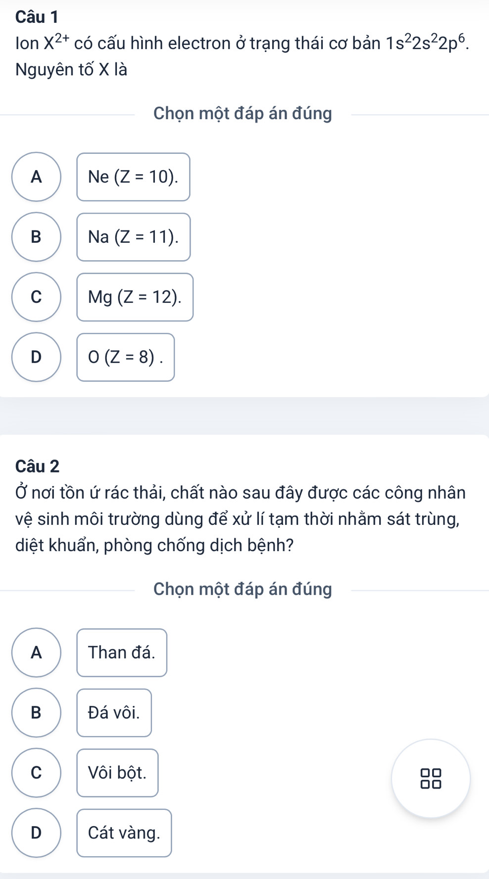 Ion X^(2+) có cấu hình electron ở trạng thái cơ bản 1s^22s^22p^6. 
Nguyên tố X là
Chọn một đáp án đúng
A Ne (Z=10).
B Na (Z=11).
C Mg (Z=12).
D O(Z=8). 
Câu 2
Ở nơi tồn ứ rác thải, chất nào sau đây được các công nhân
vệ sinh môi trường dùng để xử lí tạm thời nhằm sát trùng,
diệt khuẩn, phòng chống dịch bệnh?
Chọn một đáp án đúng
A Than đá.
B Đá vôi.
C Vôi bột.
□□
□□
D Cát vàng.